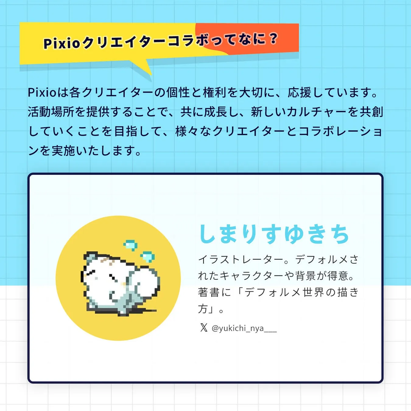 Pixioクリエイターコラボってなに? Pixioは各クリエイターの個性と権利を大切に、応援しています。 活動場所を提供することで、共に成長し、新しいカルチャーを共創 していくことを目指して、様々なクリエイターとコラボレーショ ンを実施いたします。 しまりすゆきち イラストレーター。デフォルメさ れたキャラクターや背景が得意。 著書に「デフォルメ世界の描き 方」。 X @yukichi_nya__