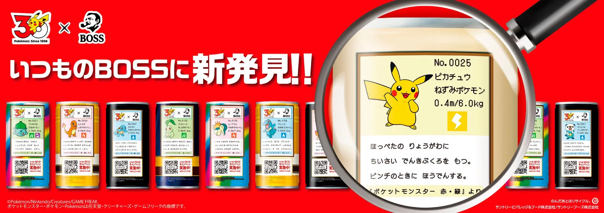 Pokémon: Since 1996 BOSS いつものBOSSに新発見!! No. 0025 ピカチュウ ねずみポケモン 0.4m/6.0kg BOSS No. 0001 フシギダネ たねボンモン 0.7m/8.0g No. 0004 ヒトカゲ とかけポケモン 0.8m/8.5kg BOSS No. 0007 ゼニガメ かめのこポケモン 0.5/9.0kg BOSS No. 0152 チコリーク はっぱポッモン 0.9m/6.4g BOSS No. 0155 ヒノアラシ ひねずみパンモン 0.5m/7.9kg BOSS No. 0158 ワニノコ おおあこポケモン 0.6m/9.5kg No.0601 ミジュマル ラッコザケモン 0.5/5.6kg ほっぺたのりょうがわに ちいさい でんきぶくろをもつ。 ピンチのときに ほうでんする。 『ポケットモンスター 赤・緑』より ©Pokémon/Nintendo/Creatures/GAME FREAK. ポケットモンスター・ポケモン・Pokémonは任天堂・クリーチャーズ・ゲームフリークの商標です。 SAMPLE実施中! キャンペーン SAMPLE実施中! キャンペーン SAMPLE実施中! キャンペーン SAMPLE実施中! キャンペーン のんだあとはリサイクル。 サントリービバレッジ&フード株式会社/サントリーフーズ株式会社