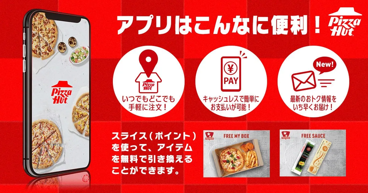 Pizza Hut アプリはこんなに便利! いつでもどこでも手軽に注文! キャッシュレスで簡単にお支払いが可能! スライス(ポイント) を使って、アイテムを無料で引き換えることができます。 最新のおトク情報をいち早くお届け! FREE MY BOX FREE SAUCE