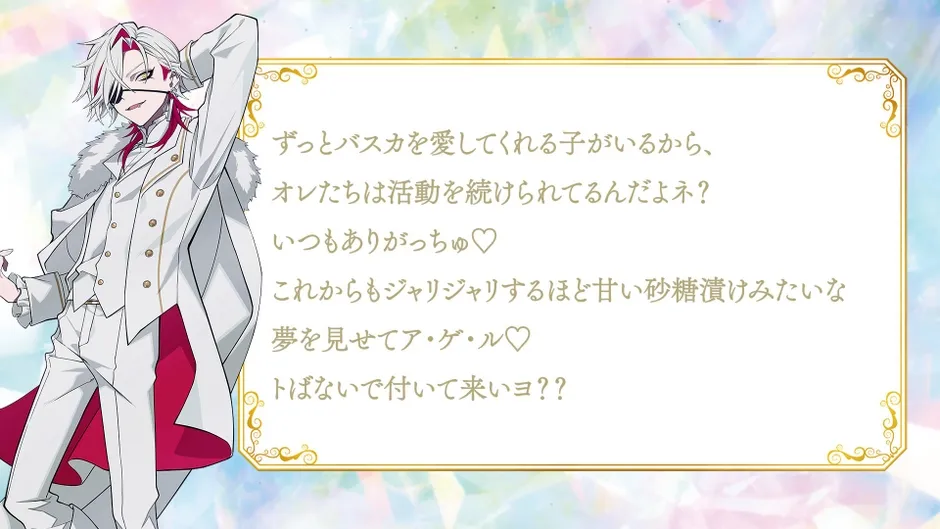 「ずっとバスカを愛してくれる子がいるから、オレたちは活動を続けられてるんだよネ?いつもありがっちゅ♡これからもジャリジャリするほど甘い砂糖漬けみたいな夢を見せてア・ゲ・ル♡トばないで付いて来いヨ??」