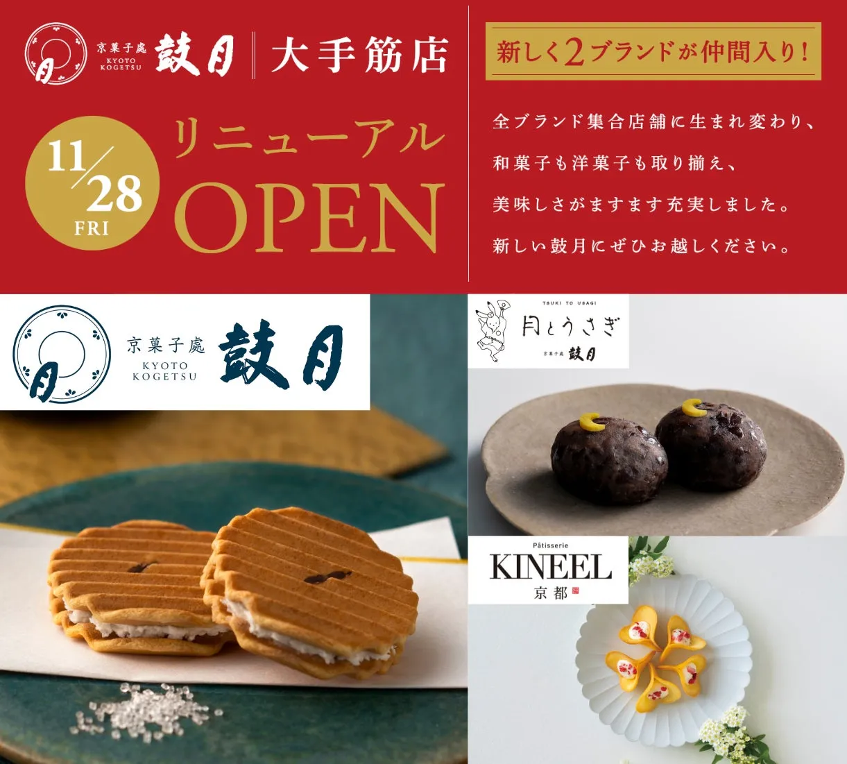 KYOTO KOGETSU 鼓大手筋店 新しく2ブランドが仲間入り! 11 リニューアル 28 OPEN FRI 京菓子處 KYOTO KOGETSU 鼓日 全ブランド集合店舗に生まれ変わり、和菓子も洋菓子も取り揃え、美味しさがますます充実しました。新しい鼓月にぜひお越しください。TSUKI TO USAGI 月とうさぎ 鼓月 Pâtisserie KINEEL 京都