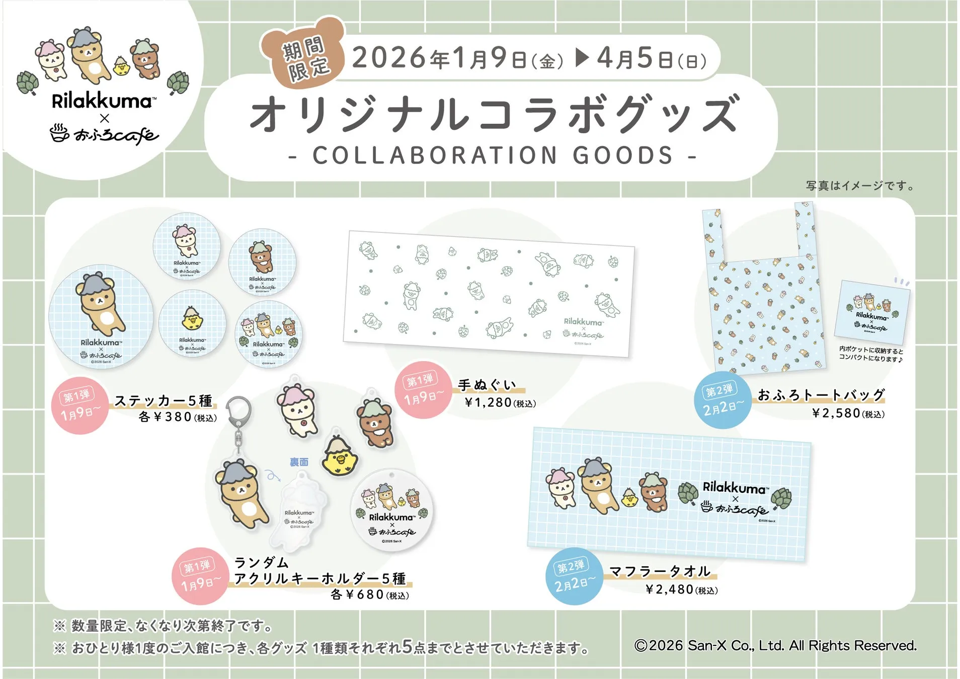 Rilakkuma™ X おふろcafe 期間 限定 2026年1月9日(金) 4月5日(日) オリジナルコラボグッズ - COLLABORATION GOODS - 写真はイメージです。 Rilakkuma おふろcafe Rilakkuma おふろcafe Rilakkuma™ X おふろcafe ©2026 SwX Rilakkuma おふろcafe 第1弾 1月9日〜 ステッカー5種 各¥380(税込) Rilakkuma おふろcafe 裏面 【第1弾 1月9日~ 手ぬぐい ¥1,280(税込) Rilakkuma X おふろcafe ©2006 Sanx 【第2弾 Rilakkuma おふろcafe 内ポケットに収納すると コンパクトになります♪ 2月2日〜 おふろトートバッグ ¥2,580(税込) 【第1弾 Rilakkuma™ cafe C2026 SX Rilakkuma X おふろcafe ©2026 San-X ランダム 1月9日~ アクリルキーホルダー5種 ※数量限定、なくなり次第終了です。 各¥680(税込) 【第2弾 Rilakkuma™ 2月2日〜 マフラータオル ※ おひとり様1度のご入館につき、各グッズ 1種類それぞれ5点までとさせていただきます。 ¥2,480(税込) X おふろcafe 02026 San-X 2026 San-X Co., Ltd. All Rights Reserved.