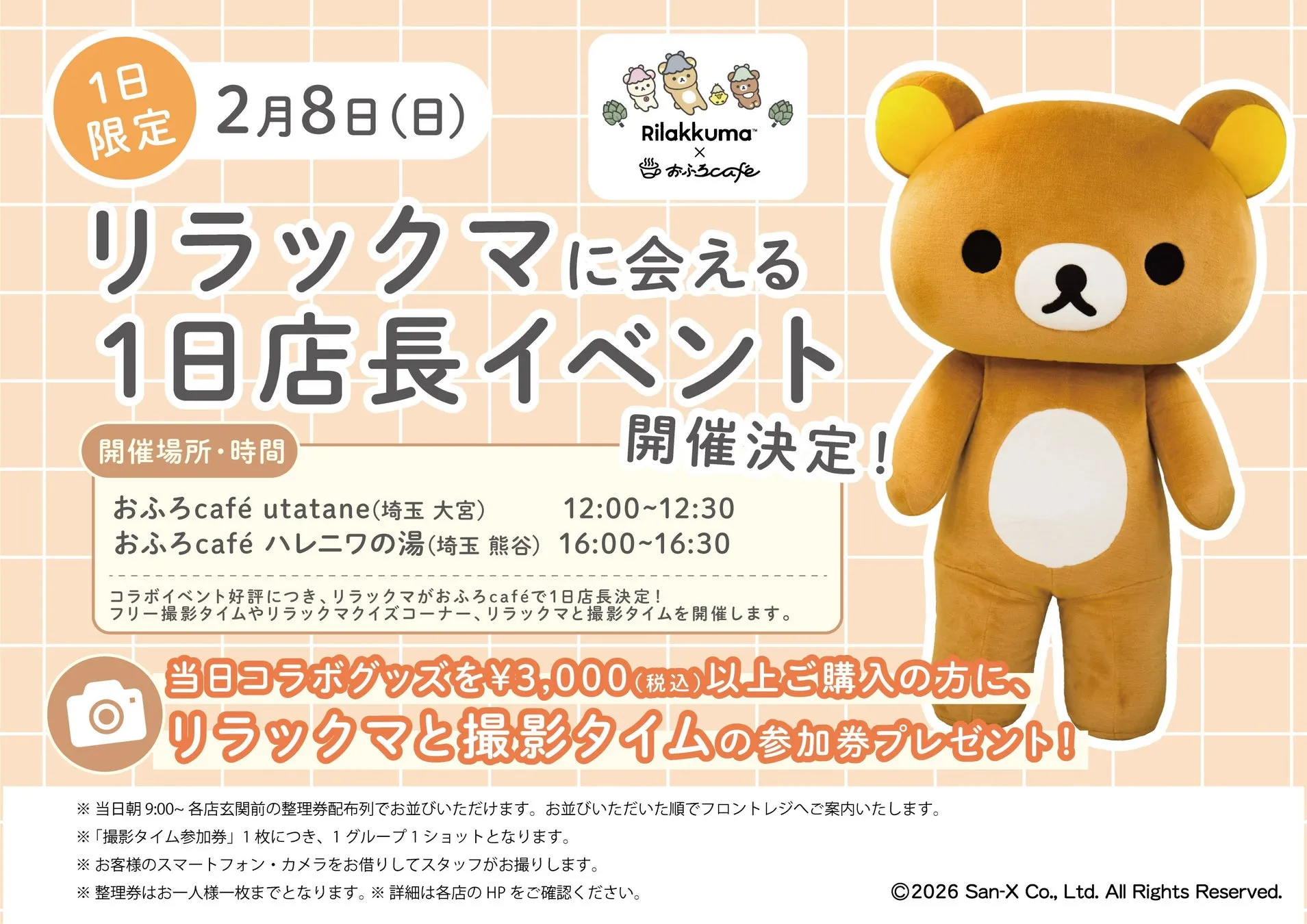 1日\n限定 2月8日(日)\nRilakkuma™\nX\nおふろcafe\nリラックマに会える\n1日店長イベント\n開催場所・時間\nおふろcafé utatane(埼玉 大宮) 12:0012:30\nおふろcafé ハレニワの湯(埼玉 熊谷) 16:0016:30\nコラボイベント好評につき、リラックマがおふろcaféで1日店長決定!\nフリー撮影タイムやリラックマクイズコーナー、リラックマと撮影タイムを開催します。\n当日コラボグッズを¥3,000(税込)以上ご購入の方に、\nリラックマと撮影タイムの参加券プレゼント!!\n※当日朝9:00~ 各店玄関前の整理券配布列でお並びいただけます。お並びいただいた順でフロントレジへご案内いたします。\n※「撮影タイム参加券」1枚につき、1グループ1ショットとなります。\n※お客様のスマートフォン・カメラをお借りしてスタッフがお撮りします。\n※整理券はお一人様一枚までとなります。※詳細は各店のHPをご確認ください。\n2026 San-X Co., Ltd. All Rights Reserved.