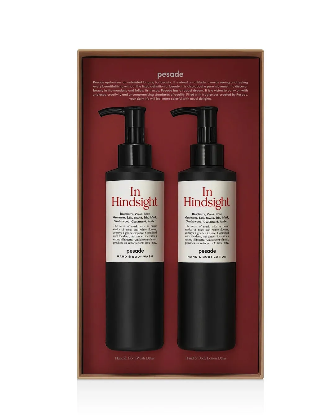pesade HAND & BODY WASH In Hindsight Raspberry, Peach, Rose, Geranium, Lily, Orchid, Iris, Musk, Sandalwood, Guaiacwood, Amber The scent of musk, with its dense stacks of roses and white flowers, conveys a gentle elegance. Combined with the deep, rich amber, it creates a strong silhouette. A mild scent of musk provides an unforgettable base note. pesade HAND & BODY WASH In Hindsight Raspberry, Peach, Rose, Geranium, Lily, Orchid, Iris, Musk, Sandalwood, Guaiacwood, Amber The scent of musk, with its dense stacks of roses and white flowers, conveys a gentle elegance. Combined with the deep, rich amber, it creates a strong silhouette. A mild scent of musk provides an unforgettable base note. pesade HAND & BODY LOTION Hand & Body Wash 250ml Hand & Body Lotion 250ml