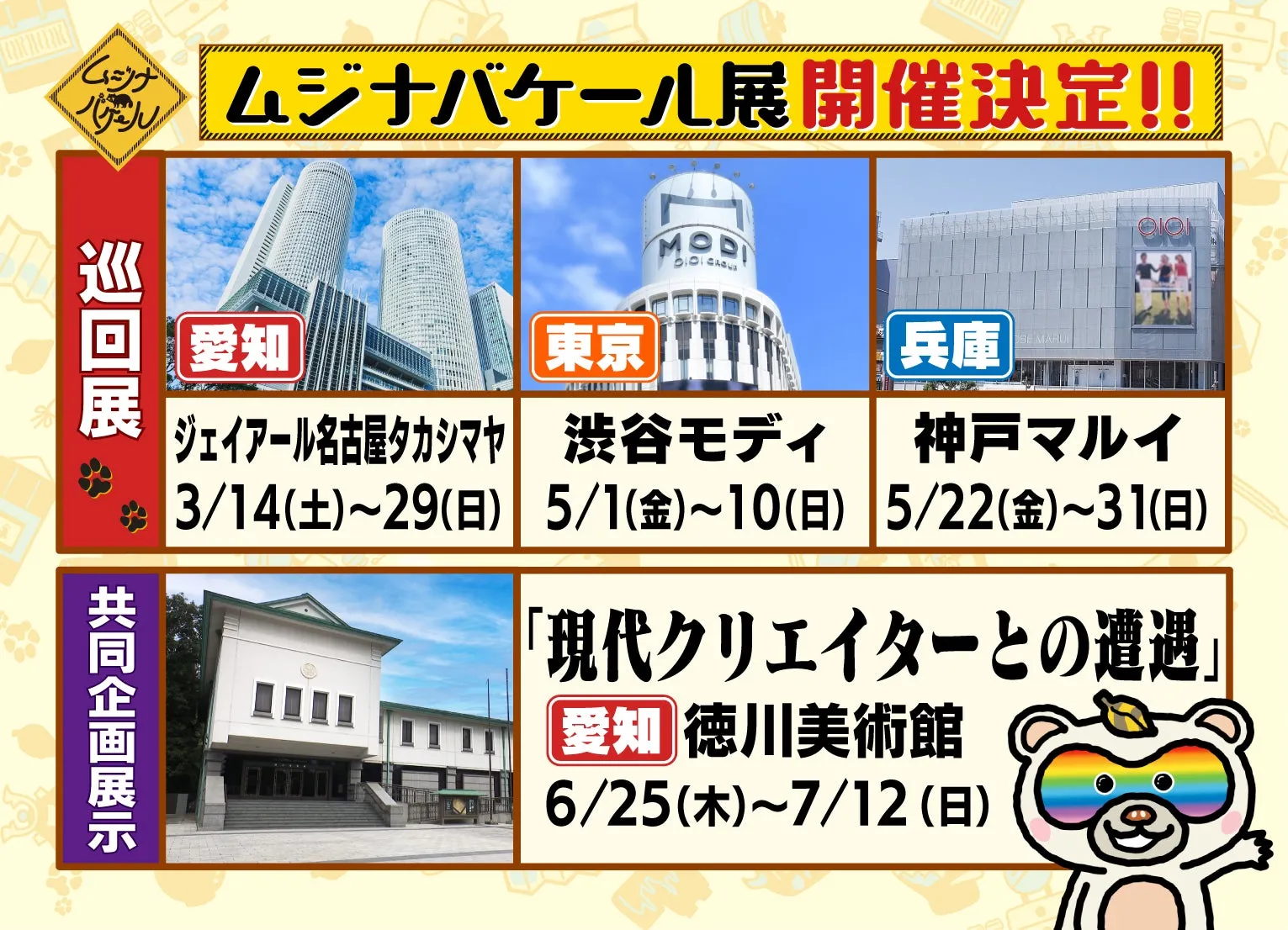 ムジナバケール展開催決定!! 愛知 ジェイアール名古屋タカシマヤ 3/14(土)~29(日) 東京 渋谷モディ 5/1(金)~10(日) 兵庫 神戸マルイ 5/22(金)~31(日) 「現代クリエイターとの遭遇」 愛知 徳川美術館 6/25(木)~7/12(日)