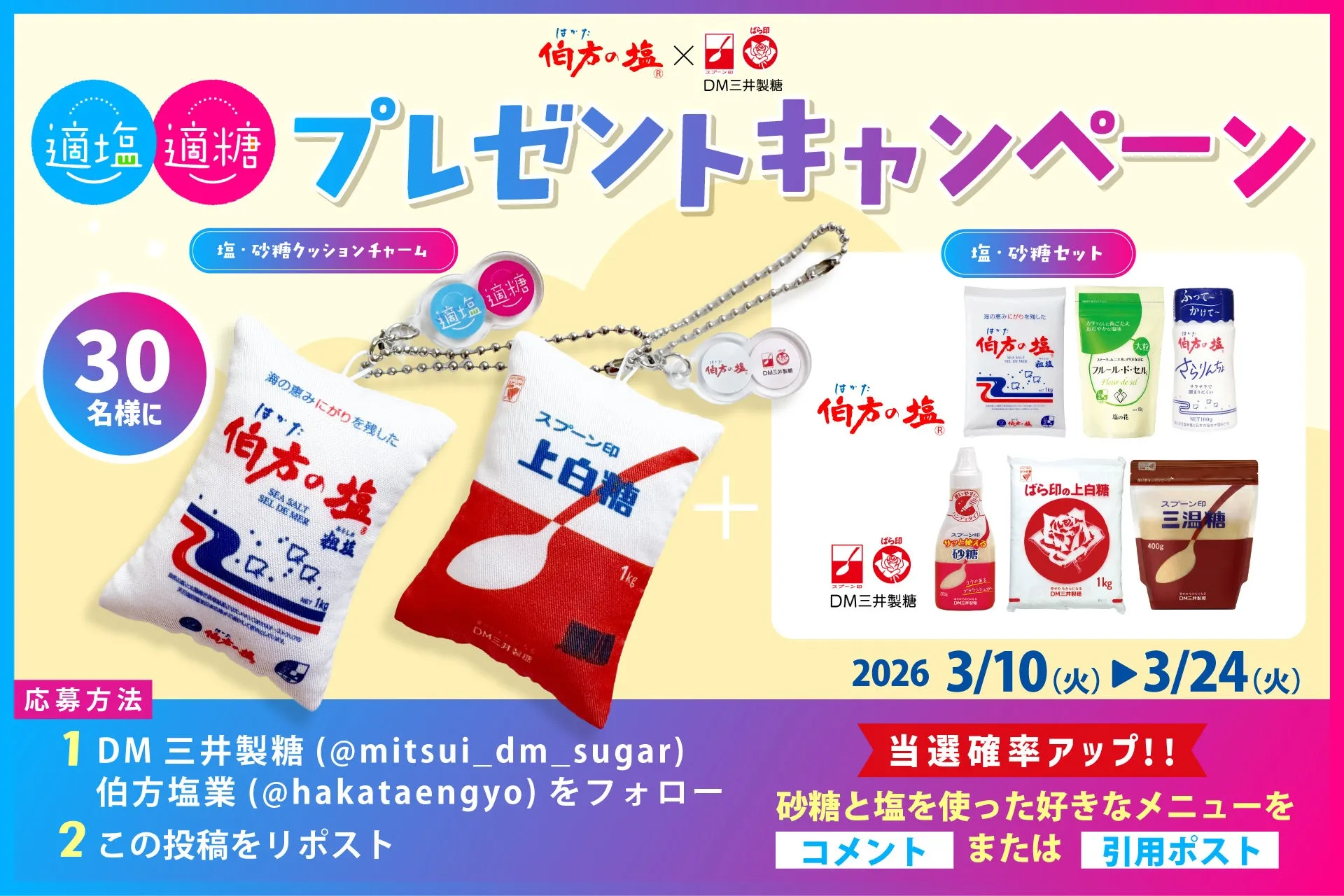 伯方の塩×DM三井製糖 プレゼントキャンペーン 塩・砂糖クッションチャーム 適塩 適糖 30名様に 伯方の塩 SEA SALT SEL DE MER 粗塩 NET 1kg スプーン印 上白糖 1kg DM三井製糖 塩・砂糖セット 伯方の塩 フルール・ド・セル 塩の花 NET 100g ばら印の上白糖 スプーン印 三温糖 400g DM三井製糖 スプーン印 サッと使える砂糖 DM三井製糖 DM三井製糖 2026 3/10(火) 3/24(火) 当選確率アップ!! 応募方法 1 DM 三井製糖(@mitsui_dm_sugar) 伯方塩業(@hakataengyo)をフォロー 砂糖と塩を使った好きなメニューを 2 この投稿をリポスト コメント または 引用ポスト