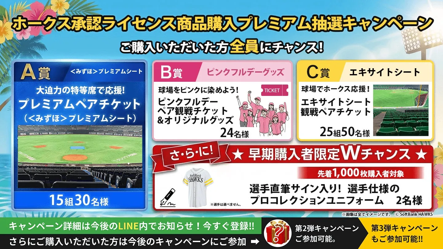 ホークス承認ライセンス商品購入プレミアム抽選キャンペーン ご購入いただいた方全員にチャンス! 球場でホークス応援! エキサイトシート 観戦ペアチケット A賞 <みずほ>プレミアムシート B賞 ピンクフルデーグッズ C賞 エキサイトシート 大迫力の特等席で応援! プレミアムペアチケット (<みずほ>プレミアムシート) 球場をピンクに染めよう! ピンクフルデー ペア観戦チケット &オリジナルグッズ TICKET DUSKIN日本ダイワ 24名様 さ・ら・に! 15組30名様 SoftBank HAWKS m ※選手は選べません。 25組50名様 早期購入者限定Wチャンス★ 先着1,000枚購入者対象 選手直筆サイン入り! 選手仕様の プロコレクションユニフォーム 2名様 キャンペーン詳細は今後のLINE内でお知らせ! 今すぐ登録!! さらにご購入いただいた方は今後のキャンペーンにご参加 ※画像は全てイメージです。SoftBank HAWKS 第2弾キャンペーン 第3弾キャンペーン ご参加可能。 もご参加可能!!