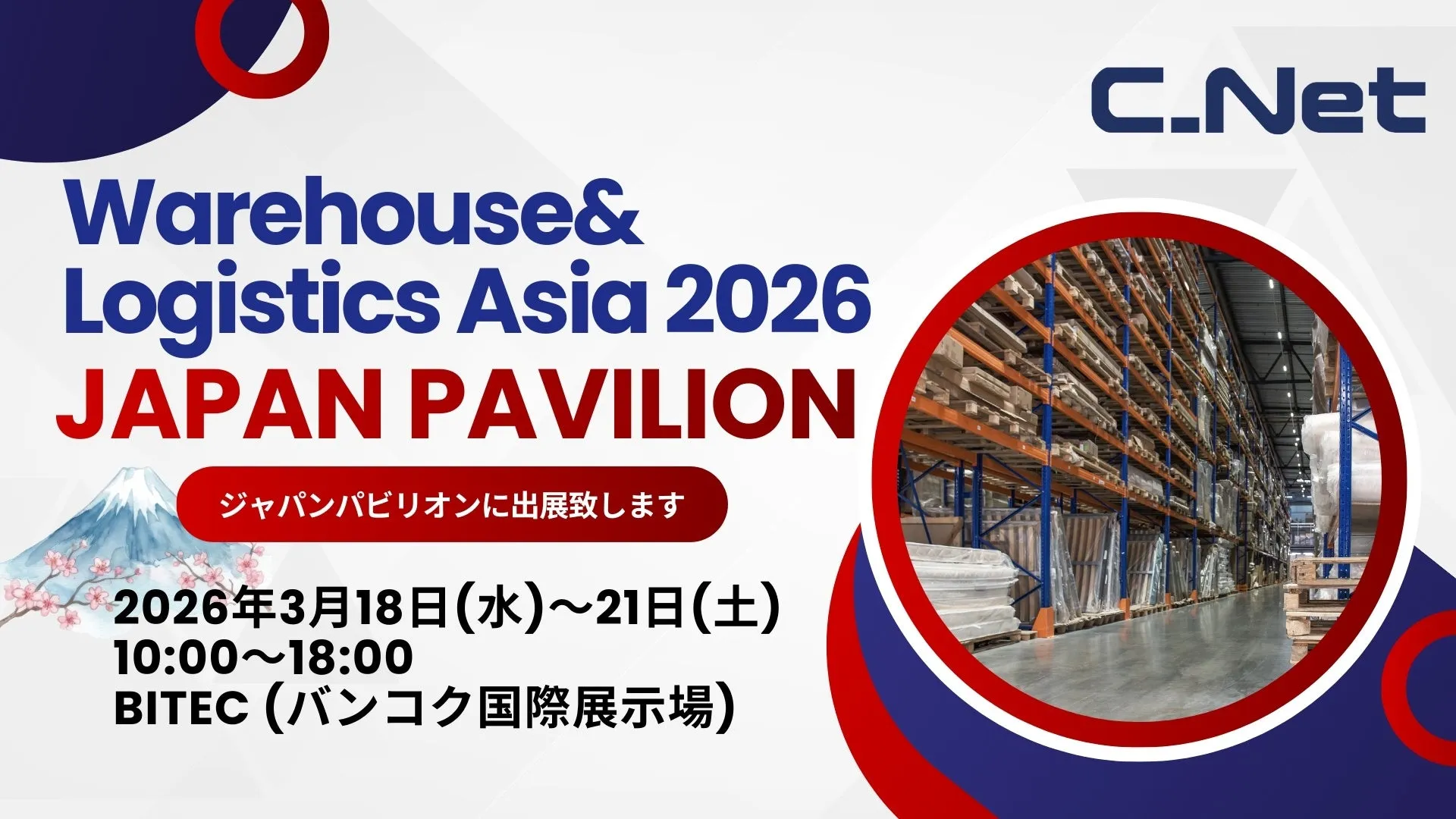 Warehouse& Logistics Asia 2026 JAPAN PAVILION ジャパンパビリオンに出展致します 2026年3月18日(水)21日(土) 10:0018:00 BITEC (バンコク国際展示場) C.Net